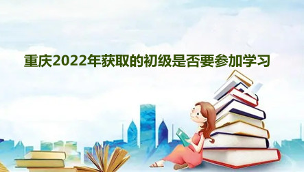 重庆2022年获取的初级是否要参加学习